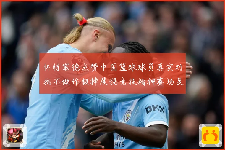 怀特塞德点赞中国篮球球员真实对抗不做作假摔展现竞技精神赛场复盘-深度解析