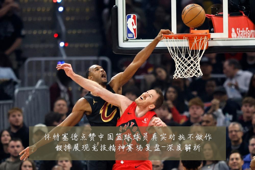怀特塞德点赞中国篮球球员真实对抗不做作假摔展现竞技精神赛场复盘-深度解析