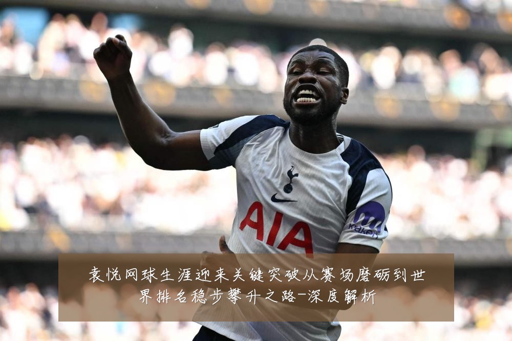 袁悦网球生涯迎来关键突破从赛场磨砺到世界排名稳步攀升之路-深度解析